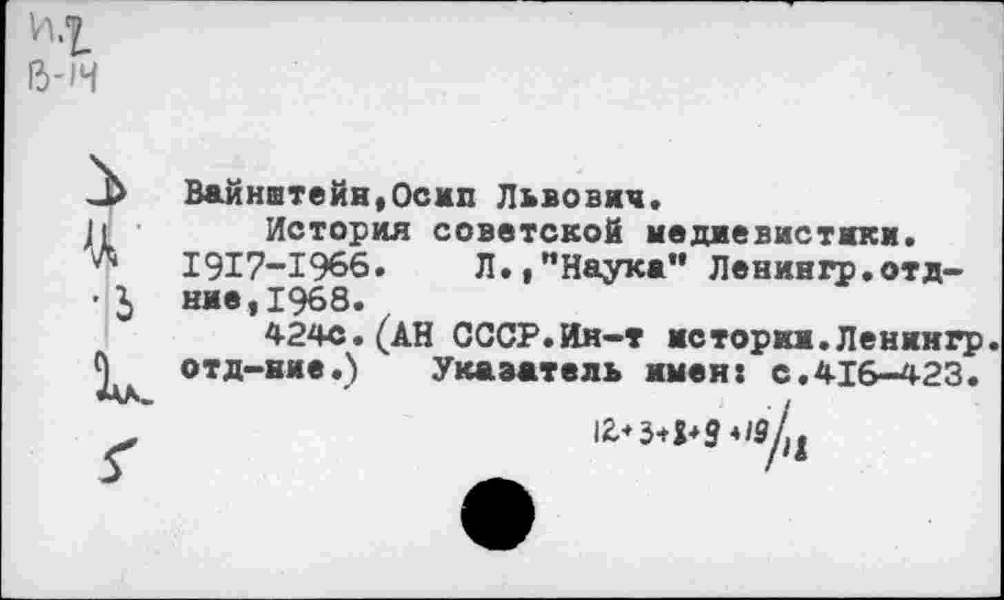 ﻿и.т енч
Ц' •1 к
Вайнштейн,Осип Львович.
История советской медиевистики.
1917-1966. Л.,"Наука" Ленингр.отд-ние,1968.
424с.(АН СССР.Ин-т истории.Лениигр.
отд-ние.) Указатель имен: с.416-423.